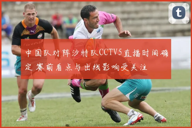 中国队对阵沙特队CCTV5直播时间确定 赛前看点与出线影响受关注