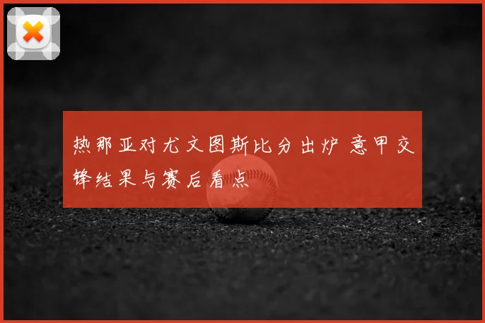 热那亚对尤文图斯比分出炉 意甲交锋结果与赛后看点