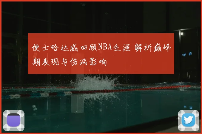 便士哈达威回顾NBA生涯 解析巅峰期表现与伤病影响