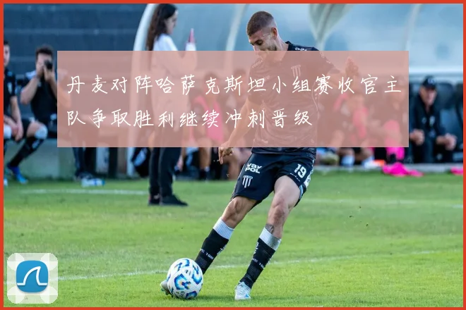 丹麦对阵哈萨克斯坦小组赛收官主队争取胜利继续冲刺晋级