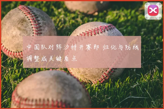 中国队对阵沙特开赛即 归化与防线调整成关键看点
