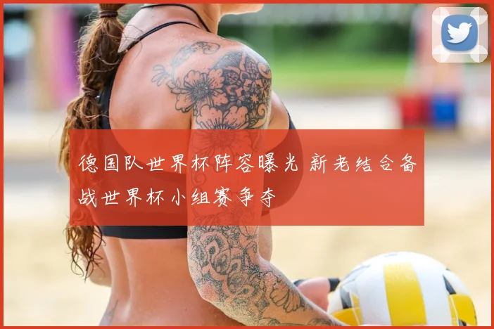 德国队世界杯阵容曝光 新老结合备战世界杯小组赛争夺