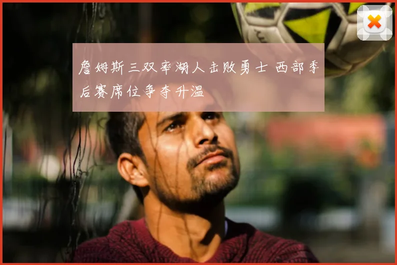 詹姆斯三双率湖人击败勇士 西部季后赛席位争夺升温