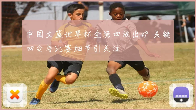 中国女篮世界杯全场回放出炉 关键回合与比赛细节引关注
