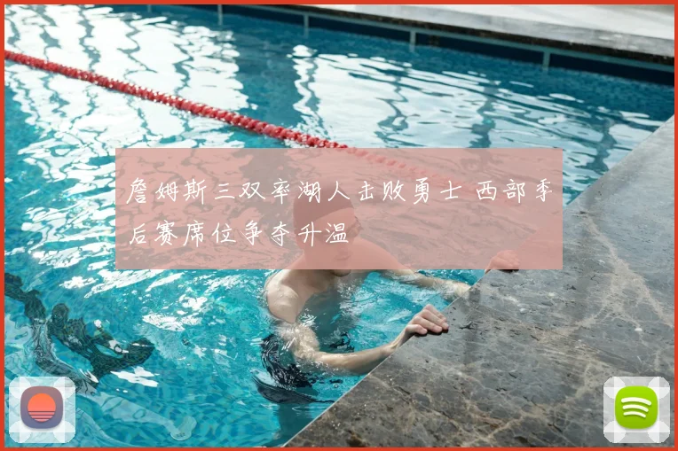 詹姆斯三双率湖人击败勇士 西部季后赛席位争夺升温