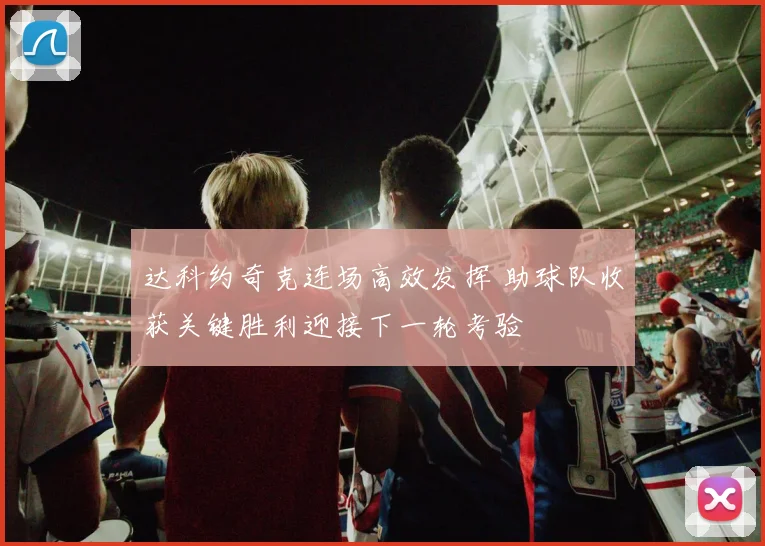 达科约奇克连场高效发挥 助球队收获关键胜利迎接下一轮考验