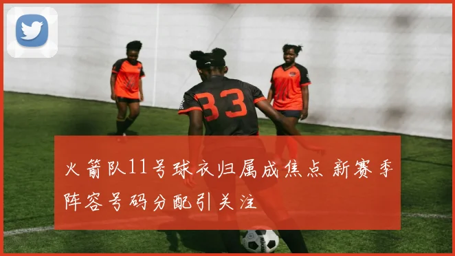 火箭队11号球衣归属成焦点 新赛季阵容号码分配引关注