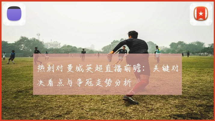 热刺对曼城英超直播前瞻：关键对决看点与争冠走势分析