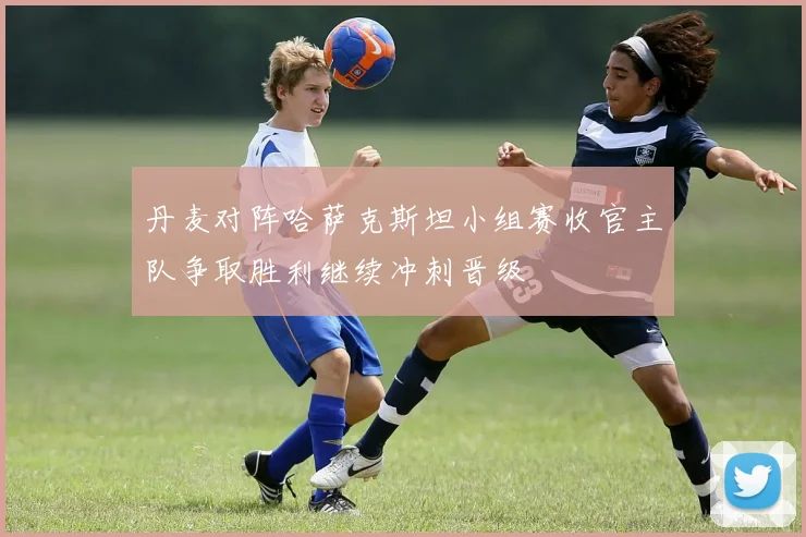 丹麦对阵哈萨克斯坦小组赛收官主队争取胜利继续冲刺晋级