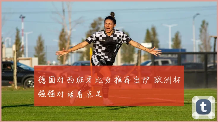 德国对西班牙比分推荐出炉 欧洲杯强强对话看点足