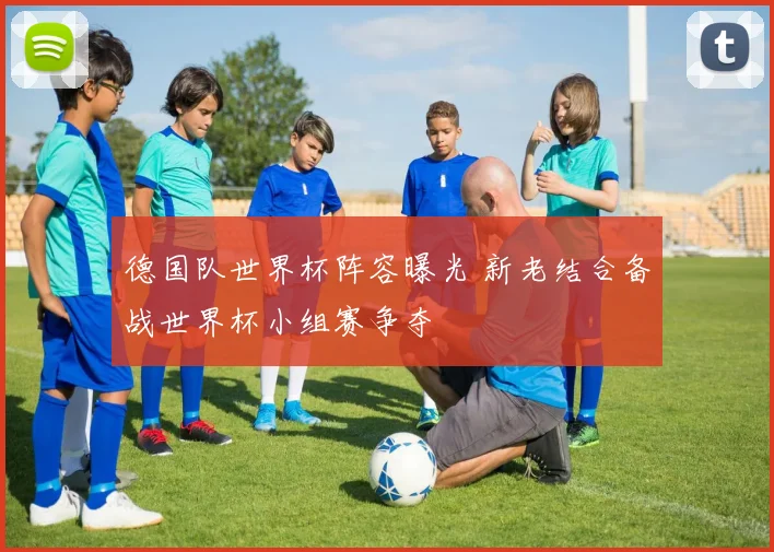 德国队世界杯阵容曝光 新老结合备战世界杯小组赛争夺
