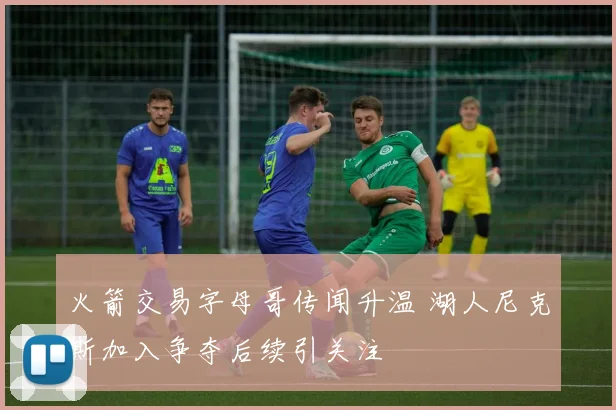 火箭交易字母哥传闻升温 湖人尼克斯加入争夺后续引关注