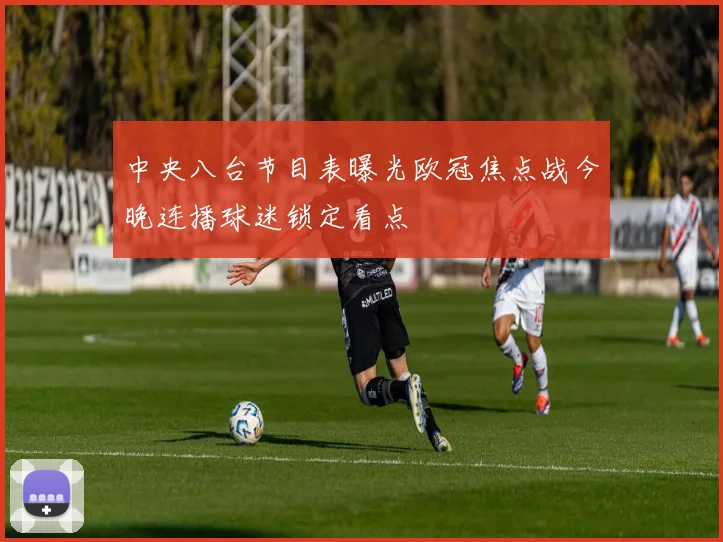 中央八台节目表曝光欧冠焦点战今晚连播球迷锁定看点